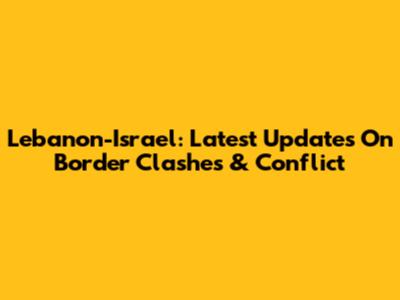 Lebanon-Israel: Latest Updates On Border Clashes & Conflict