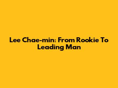Lee Chae-min: From Rookie To Leading Man