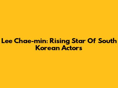Lee Chae-min: Rising Star Of South Korean Actors