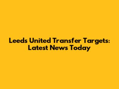Leeds United Transfer Targets: Latest News Today