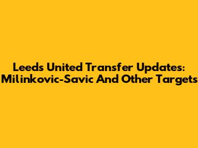 Leeds United Transfer Updates: Milinkovic-Savic And Other Targets