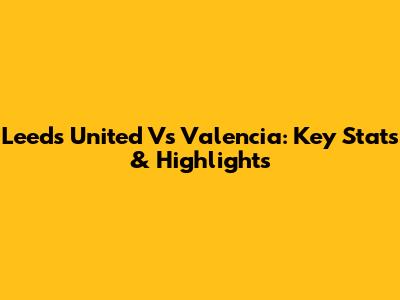 Leeds United Vs Valencia: Key Stats & Highlights