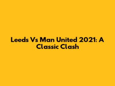 Leeds Vs Man United 2021: A Classic Clash