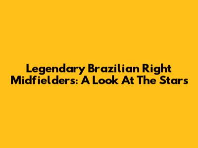 Legendary Brazilian Right Midfielders: A Look At The Stars