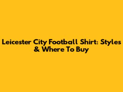 Leicester City Football Shirt: Styles & Where To Buy
