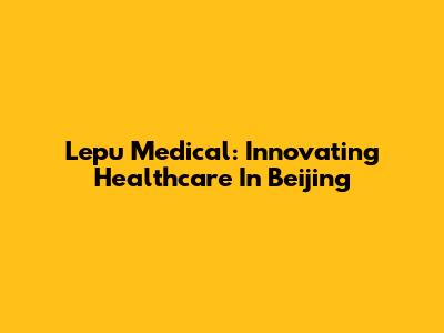 Lepu Medical: Innovating Healthcare In Beijing