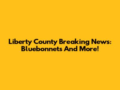 Liberty County Breaking News: Bluebonnets And More!