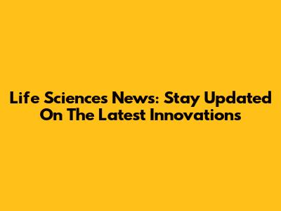 Life Sciences News: Stay Updated On The Latest Innovations