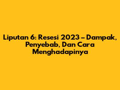 Liputan 6: Resesi 2023 – Dampak, Penyebab, Dan Cara Menghadapinya