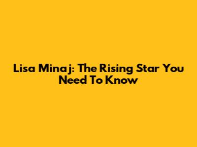 Lisa Minaj: The Rising Star You Need To Know