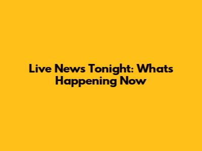 Live News Tonight: What's Happening Now