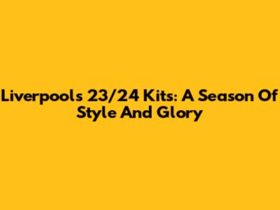 Liverpool's 23/24 Kits: A Season Of Style And Glory