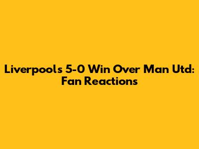 Liverpool's 5-0 Win Over Man Utd: Fan Reactions