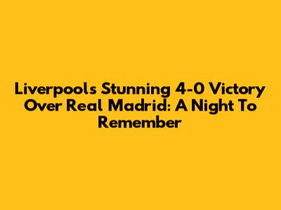 Liverpool's Stunning 4-0 Victory Over Real Madrid: A Night To Remember