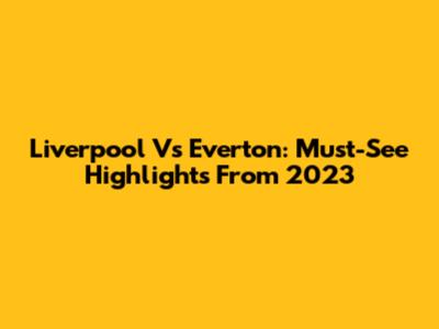 Liverpool Vs Everton: Must-See Highlights From 2023