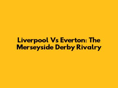 Liverpool Vs Everton: The Merseyside Derby Rivalry