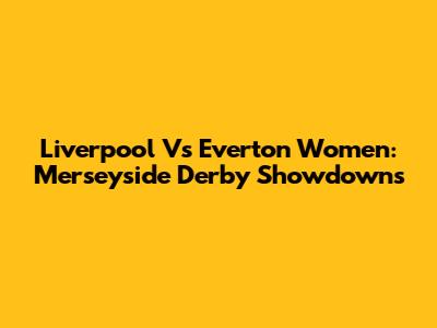 Liverpool Vs Everton Women: Merseyside Derby Showdowns