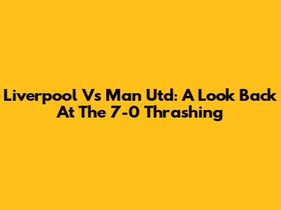 Liverpool Vs Man Utd: A Look Back At The 7-0 Thrashing