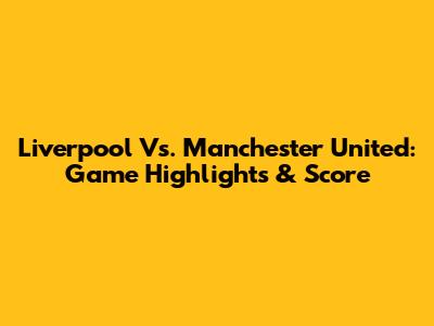 Liverpool Vs. Manchester United: Game Highlights & Score