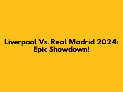 Liverpool Vs. Real Madrid 2024: Epic Showdown!
