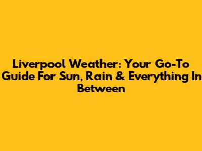 Liverpool Weather: Your Go-To Guide For Sun, Rain & Everything In Between