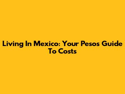 Living In Mexico: Your Pesos Guide To Costs