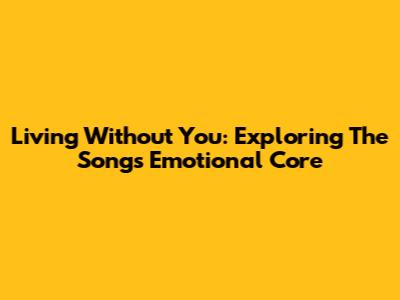 Living Without You: Exploring The Song's Emotional Core