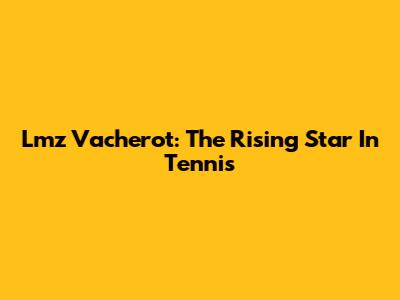 Lmz Vacherot: The Rising Star In Tennis