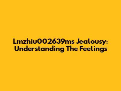 Lmzhiu002639m's Jealousy: Understanding The Feelings