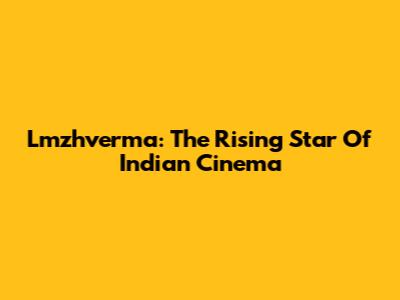 Lmzhverma: The Rising Star Of Indian Cinema