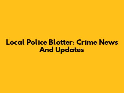 Local Police Blotter: Crime News And Updates