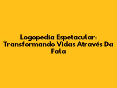 Logopedia Espetacular: Transformando Vidas Através Da Fala