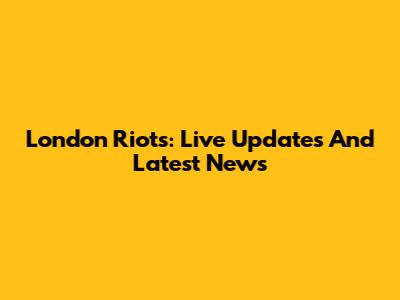 London Riots: Live Updates And Latest News