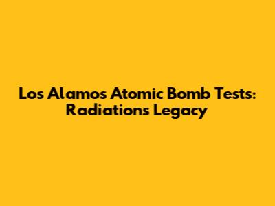 Los Alamos Atomic Bomb Tests: Radiation's Legacy