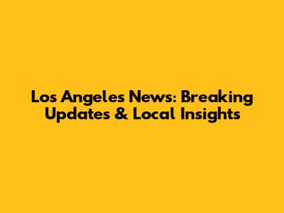 Los Angeles News: Breaking Updates & Local Insights
