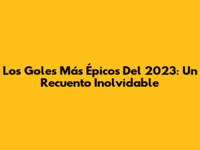 Los Goles Más Épicos Del 2023: Un Recuento Inolvidable