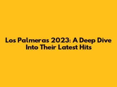 Los Palmeras 2023: A Deep Dive Into Their Latest Hits