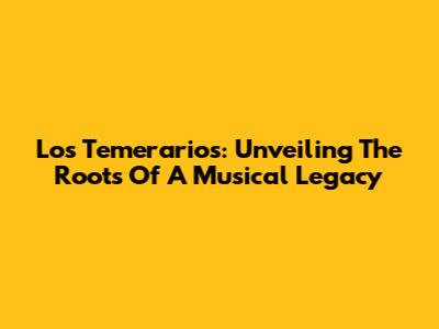 Los Temerarios: Unveiling The Roots Of A Musical Legacy