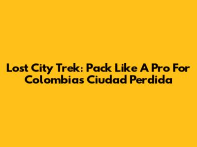 Lost City Trek: Pack Like A Pro For Colombia's Ciudad Perdida