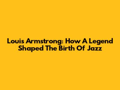 Louis Armstrong: How A Legend Shaped The Birth Of Jazz