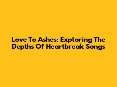 Love To Ashes: Exploring The Depths Of Heartbreak Songs