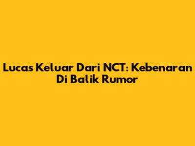 Lucas Keluar Dari NCT: Kebenaran Di Balik Rumor