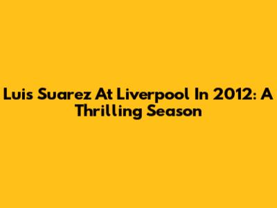 Luis Suarez At Liverpool In 2012: A Thrilling Season