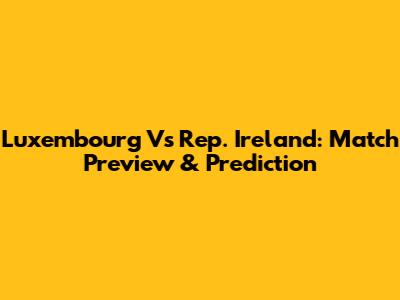 Luxembourg Vs Rep. Ireland: Match Preview & Prediction