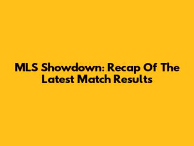 MLS Showdown: Recap Of The Latest Match Results