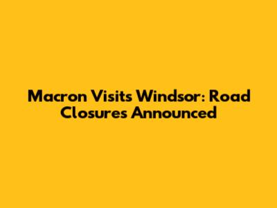 Macron Visits Windsor: Road Closures Announced