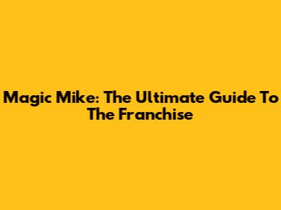 Magic Mike: The Ultimate Guide To The Franchise