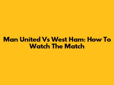 Man United Vs West Ham: How To Watch The Match
