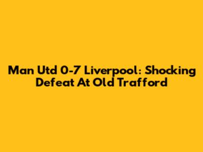 Man Utd 0-7 Liverpool: Shocking Defeat At Old Trafford