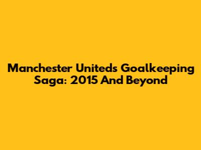 Manchester United's Goalkeeping Saga: 2015 And Beyond